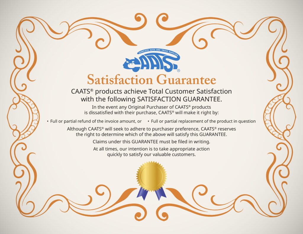 Satisfaction Guarantee Certificate. Text reads: 
CAATS® products achieve Total Customer Satisfaction
with the following SATISFACTION GUARANTEE. 
In the event any Original Purchaser of CAATS® products
is dissatisfied with their purchase, CAATS® will make it right by: 1. Full or partial refund of the invoice amount, or 2. Full or partial replacement of the product in question. Although CAATS® will seek to adhere to purchaser preference, CAATS® reserves
the right to determine which of the above will satisfy this GUARANTEE.  
Claims under this GUARANTEE must be filed in writing.
At all times, our intention is to take appropriate action
quickly to satisfy our valuable customers.